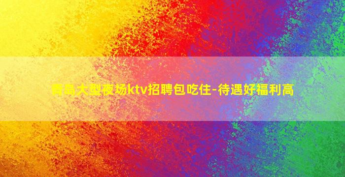 青岛大型夜场ktv招聘包吃住-待遇好福利高